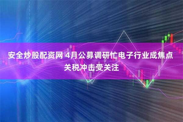 安全炒股配资网 4月公募调研忙电子行业成焦点 关税冲击受关注