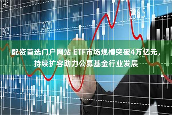 配资首选门户网站 ETF市场规模突破4万亿元，持续扩容助力公募基金行业发展