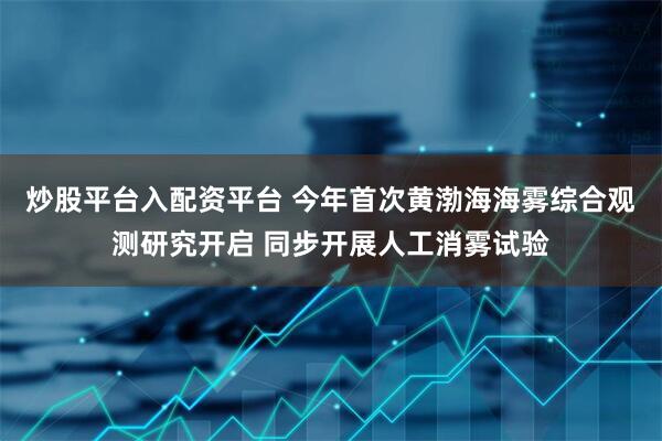 炒股平台入配资平台 今年首次黄渤海海雾综合观测研究开启 同步开展人工消雾试验