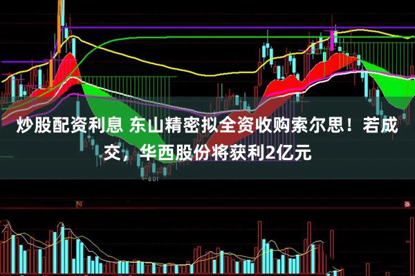 炒股配资利息 东山精密拟全资收购索尔思！若成交，华西股份将获利2亿元