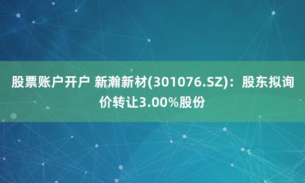 股票账户开户 新瀚新材(301076.SZ)：股东拟询价转让3.00%股份