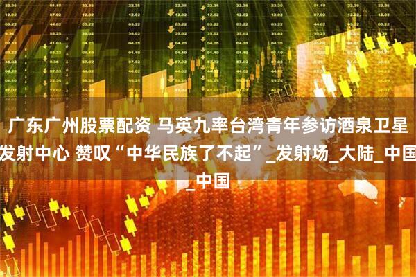 广东广州股票配资 马英九率台湾青年参访酒泉卫星发射中心 赞叹“中华民族了不起”_发射场_大陆_中国