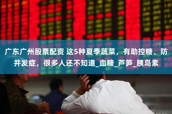 广东广州股票配资 这5种夏季蔬菜，有助控糖、防并发症，很多人还不知道_血糖_芦笋_胰岛素