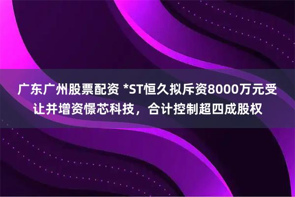 广东广州股票配资 *ST恒久拟斥资8000万元受让并增资憬芯科技，合计控制超四成股权