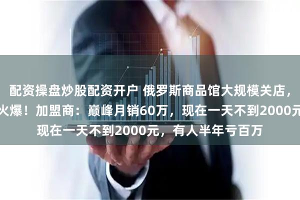 配资操盘炒股配资开户 俄罗斯商品馆大规模关店，去年遍地开店生意火爆！加盟商：巅峰月销60万，现在一天不到2000元，有人半年亏百万
