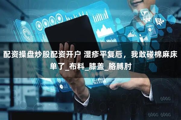 配资操盘炒股配资开户 湿疹平复后，我敢碰棉麻床单了_布料_膝盖_胳膊肘