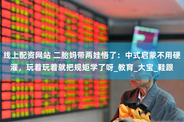 线上配资网站 二胎妈带两娃悟了：中式启蒙不用硬灌，玩着玩着就把规矩学了呀_教育_大宝_鞋跟