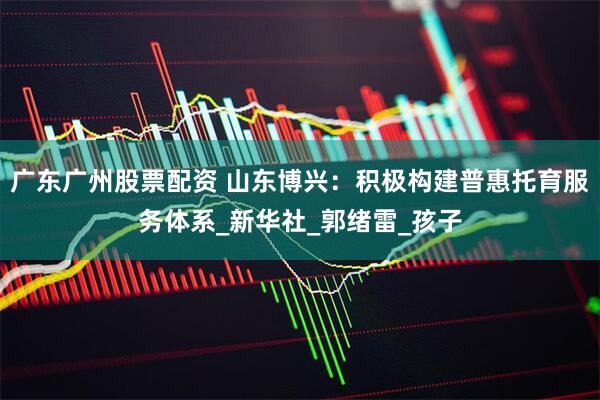 广东广州股票配资 山东博兴：积极构建普惠托育服务体系_新华社_郭绪雷_孩子