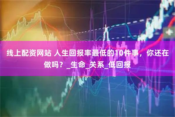 线上配资网站 人生回报率最低的10件事，你还在做吗？_生命_关系_低回报