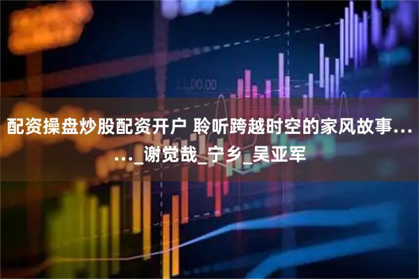 配资操盘炒股配资开户 聆听跨越时空的家风故事……_谢觉哉_宁乡_吴亚军