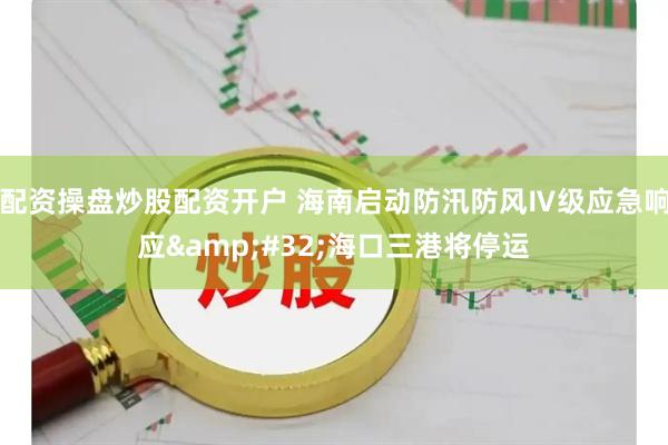 配资操盘炒股配资开户 海南启动防汛防风Ⅳ级应急响应&#32;海口三港将停运