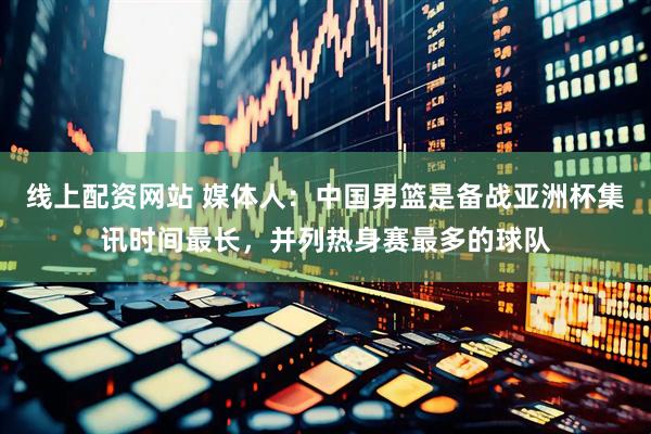 线上配资网站 媒体人：中国男篮是备战亚洲杯集讯时间最长，并列热身赛最多的球队