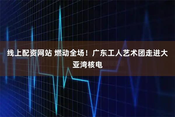 线上配资网站 燃动全场！广东工人艺术团走进大亚湾核电