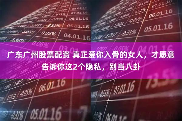 广东广州股票配资 真正爱你入骨的女人，才愿意告诉你这2个隐私，别当八卦