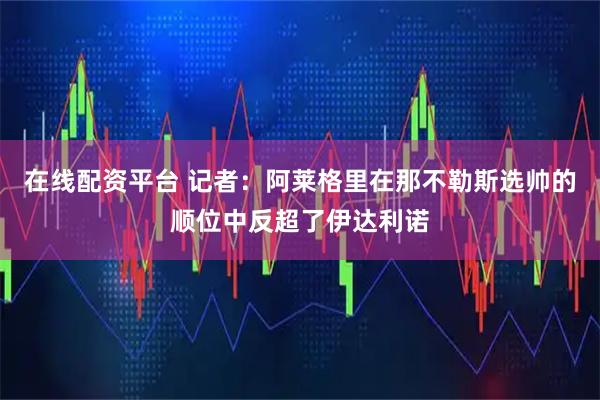 在线配资平台 记者：阿莱格里在那不勒斯选帅的顺位中反超了伊达利诺