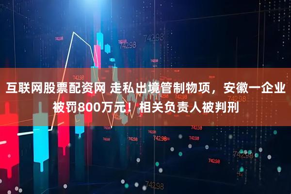 互联网股票配资网 走私出境管制物项，安徽一企业被罚800万元！相关负责人被判刑