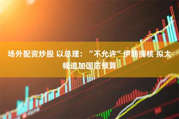 场外配资炒股 以总理：“不允许”伊朗拥核 拟大幅追加国防预算