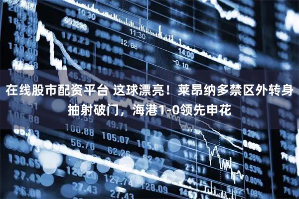 在线股市配资平台 这球漂亮！莱昂纳多禁区外转身抽射破门，海港1-0领先申花