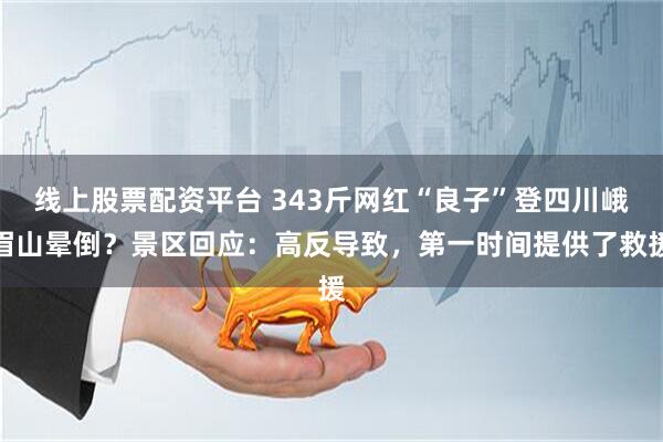 线上股票配资平台 343斤网红“良子”登四川峨眉山晕倒？景区回应：高反导致，第一时间提供了救援